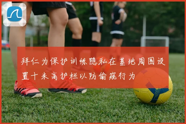 拜仁为保护训练隐私在基地周围设置十米高护栏以防偷窥行为