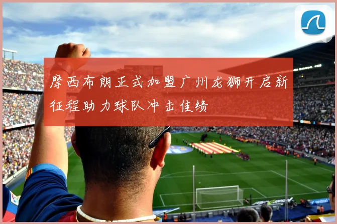 摩西布朗正式加盟广州龙狮开启新征程助力球队冲击佳绩