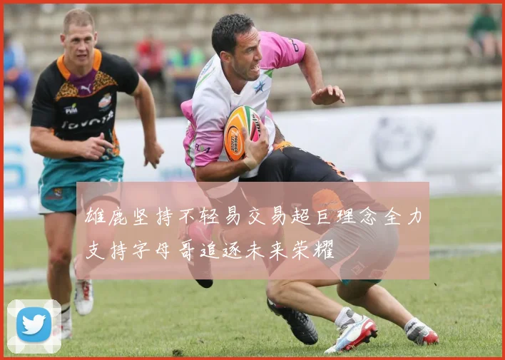 雄鹿坚持不轻易交易超巨理念全力支持字母哥追逐未来荣耀
