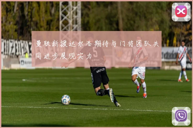 曼联新援达尔洛期待与门将团队共同进步展现实力