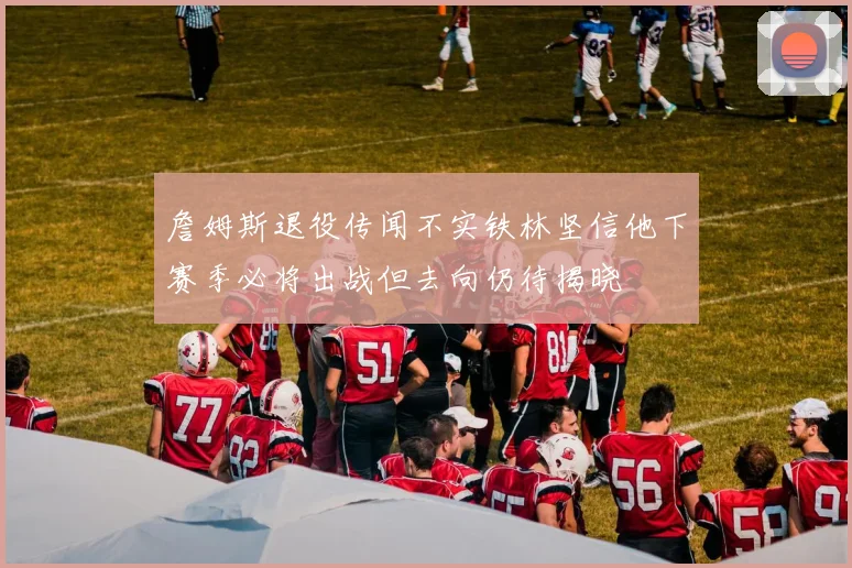 詹姆斯退役传闻不实铁林坚信他下赛季必将出战但去向仍待揭晓