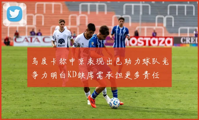乌度卡称申京表现出色助力球队竞争力明白KD缺席需承担更多责任