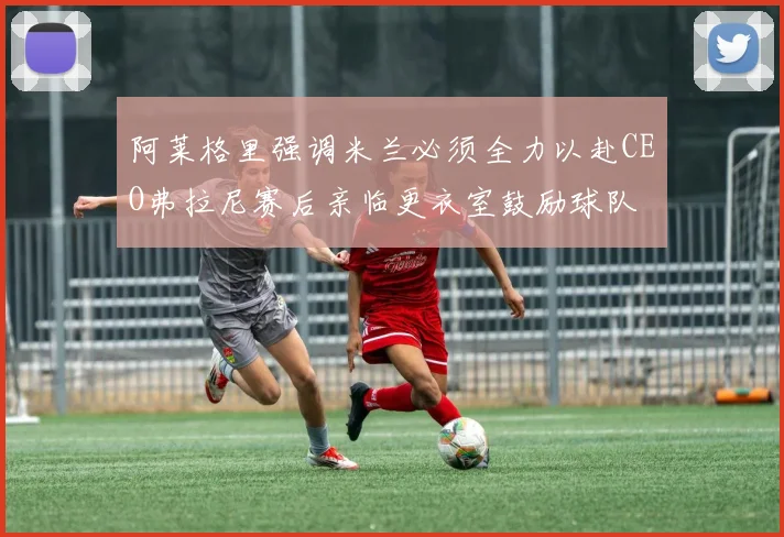 阿莱格里强调米兰必须全力以赴CEO弗拉尼赛后亲临更衣室鼓励球队