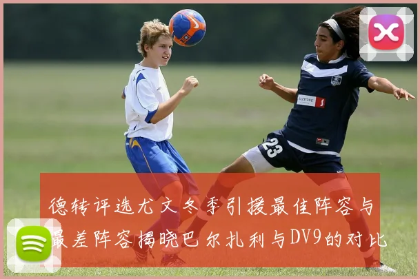 德转评选尤文冬季引援最佳阵容与最差阵容揭晓巴尔扎利与DV9的对比分析