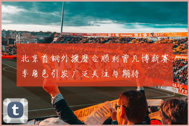 北京首钢外援磨合顺利曾凡博新赛季角色引发广泛关注与期待