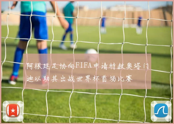 阿根廷足协向FIFA申请特赦奥塔门迪以助其出战世界杯首场比赛