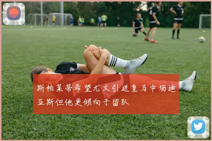 斯帕莱蒂希望尤文引进皇马中场迪亚斯但他更倾向于留队