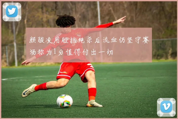 颜骏凌用脸挡绝杀后流血仍坚守赛场称为1分值得付出一切