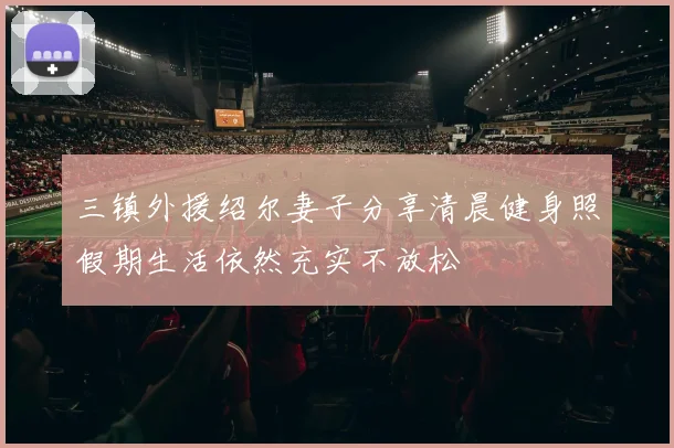 三镇外援绍尔妻子分享清晨健身照假期生活依然充实不放松