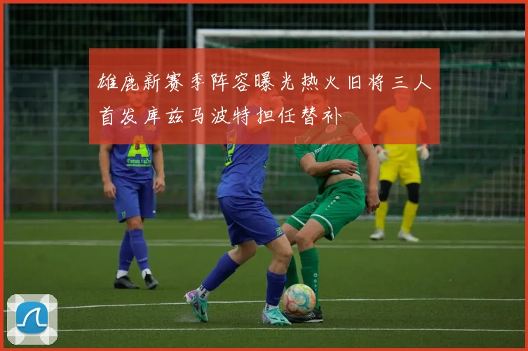 雄鹿新赛季阵容曝光热火旧将三人首发库兹马波特担任替补
