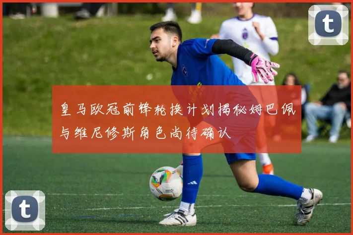 皇马欧冠前锋轮换计划揭秘姆巴佩与维尼修斯角色尚待确认