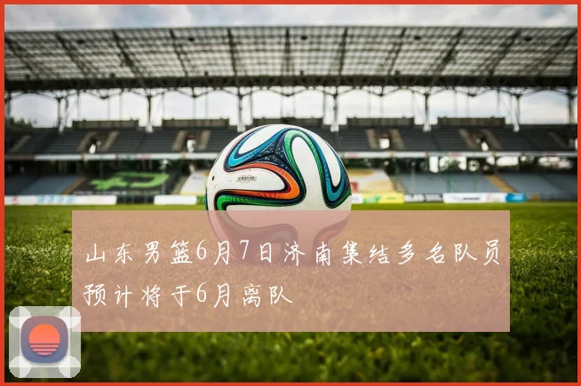 山东男篮6月7日济南集结多名队员预计将于6月离队