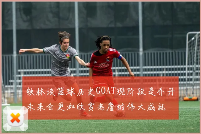 铁林谈篮球历史GOAT现阶段是乔丹未来会更加欣赏老詹的伟大成就