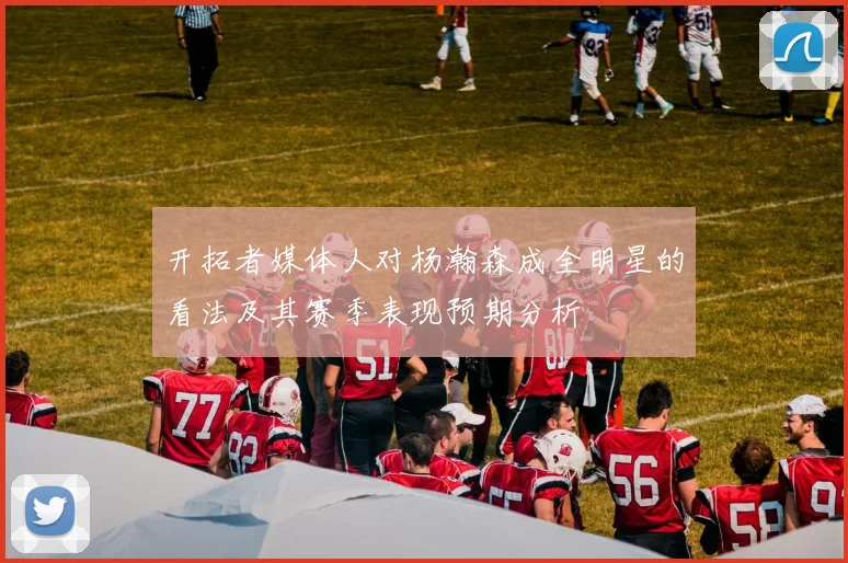 开拓者媒体人对杨瀚森成全明星的看法及其赛季表现预期分析