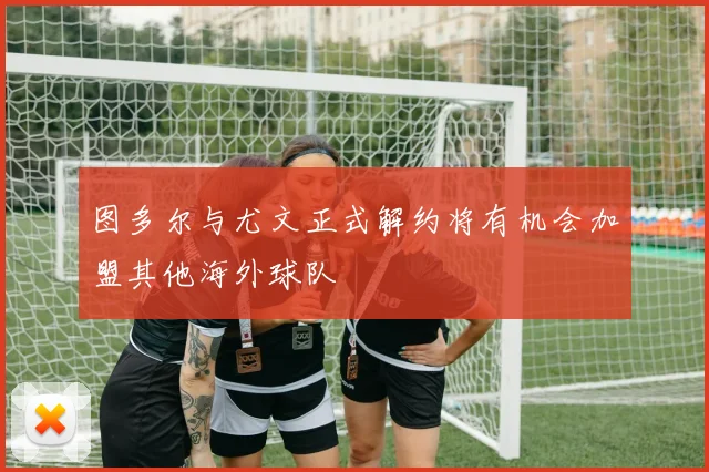 图多尔与尤文正式解约将有机会加盟其他海外球队