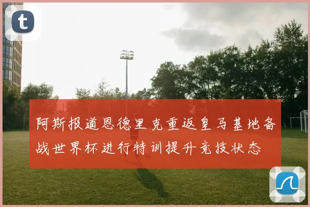 阿斯报道恩德里克重返皇马基地备战世界杯进行特训提升竞技状态