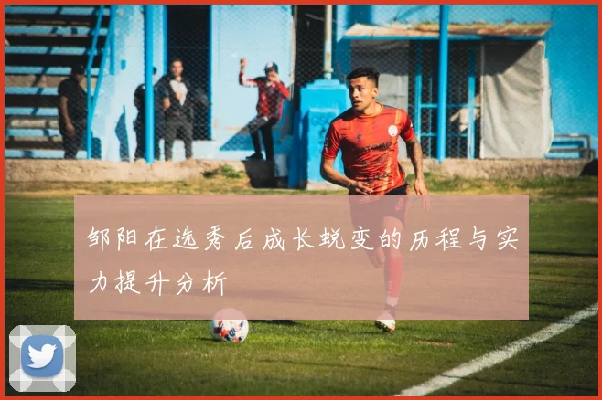 邹阳在选秀后成长蜕变的历程与实力提升分析