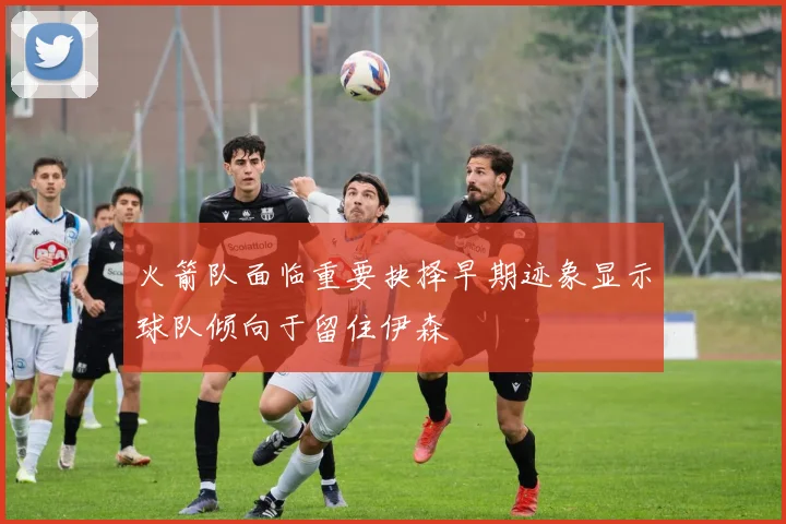 火箭队面临重要抉择早期迹象显示球队倾向于留住伊森