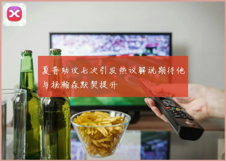 夏普助攻七次引发热议解说期待他与杨瀚森默契提升