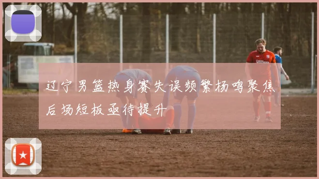 辽宁男篮热身赛失误频繁杨鸣聚焦后场短板亟待提升