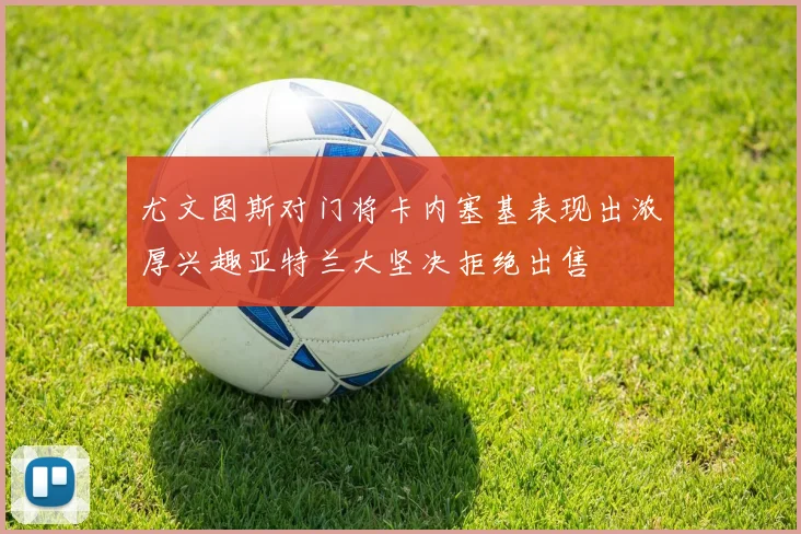 尤文图斯对门将卡内塞基表现出浓厚兴趣亚特兰大坚决拒绝出售