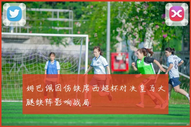 姆巴佩因伤缺席西超杯对决皇马大腿缺阵影响战局