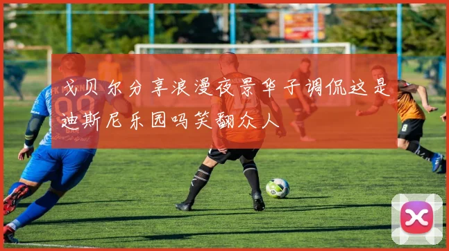 戈贝尔分享浪漫夜景华子调侃这是迪斯尼乐园吗笑翻众人