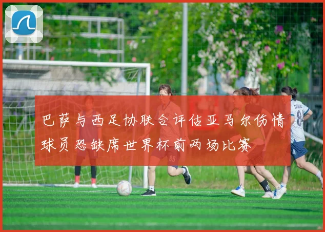 巴萨与西足协联合评估亚马尔伤情球员恐缺席世界杯前两场比赛