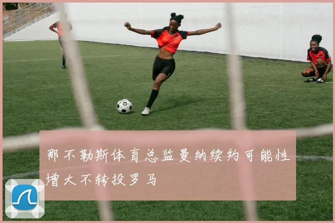 那不勒斯体育总监曼纳续约可能性增大不转投罗马