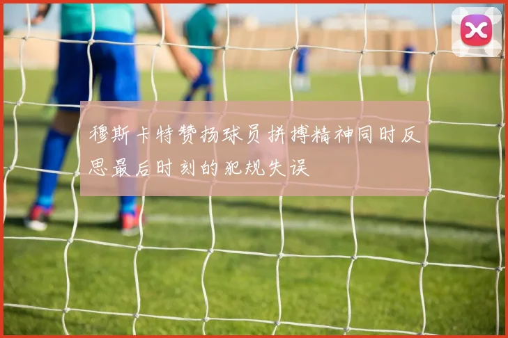 穆斯卡特赞扬球员拼搏精神同时反思最后时刻的犯规失误