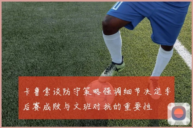 卡鲁索谈防守策略强调细节决定季后赛成败与文班对抗的重要性