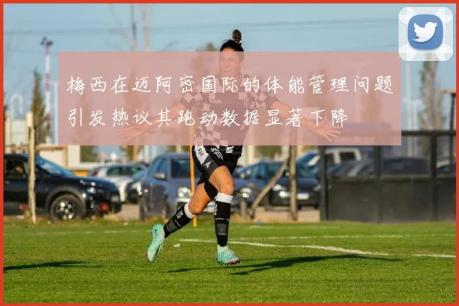 梅西在迈阿密国际的体能管理问题引发热议其跑动数据显著下降