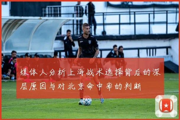 媒体人分析上海战术选择背后的深层原因与对北京命中率的判断