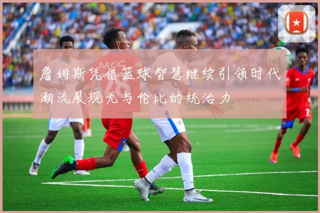 詹姆斯凭借篮球智慧继续引领时代潮流展现无与伦比的统治力