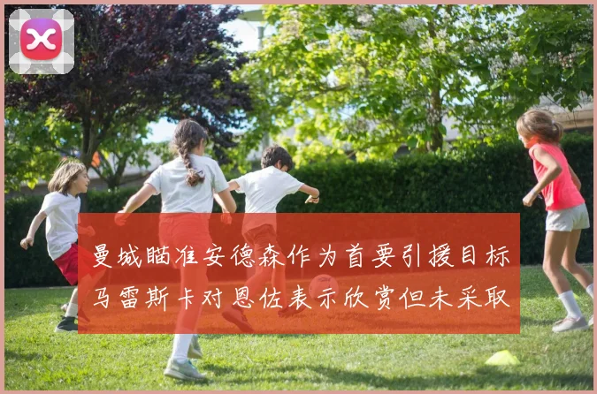 曼城瞄准安德森作为首要引援目标马雷斯卡对恩佐表示欣赏但未采取行动