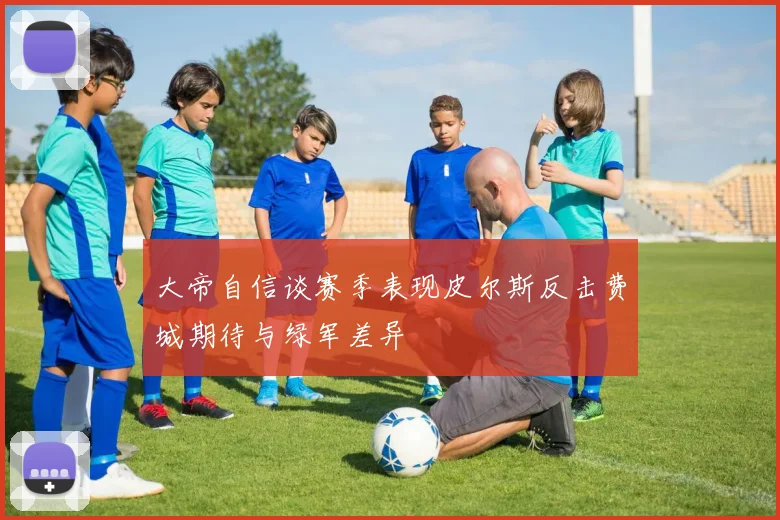 大帝自信谈赛季表现皮尔斯反击费城期待与绿军差异