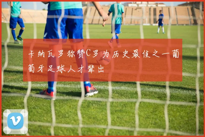 卡纳瓦罗称赞C罗为历史最佳之一葡萄牙足球人才辈出